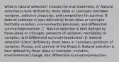 What is natural selection? Choose the true statement. A. Natural selection is best defined by three ideas or concepts: heritable variation, selective pressures, and competition for survival. B. Natural selection is best defined by three ideas or concepts: heritable variation, environmental pressures, and differential survival/reproduction. C. Natural selection is best defined by three ideas or concepts: presence of variation, heritability of variation, and differential survival/reproduction D. Natural selection is best defined by three ideas or concepts: presence of variation, fitness, and survival of the fittest E. Natural selection is best defined by three ideas or concepts: mutation, environmental change, and differential survival/reproduction.