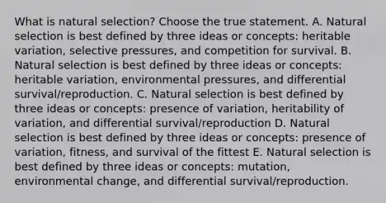 What is natural selection? Choose the true statement. A. Natural selection is best defined by three ideas or concepts: heritable variation, selective pressures, and competition for survival. B. Natural selection is best defined by three ideas or concepts: heritable variation, environmental pressures, and differential survival/reproduction. C. Natural selection is best defined by three ideas or concepts: presence of variation, heritability of variation, and differential survival/reproduction D. Natural selection is best defined by three ideas or concepts: presence of variation, fitness, and survival of the fittest E. Natural selection is best defined by three ideas or concepts: mutation, environmental change, and differential survival/reproduction.