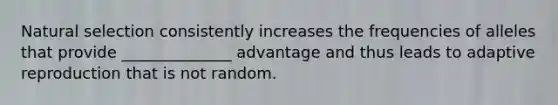 Natural selection consistently increases the frequencies of alleles that provide ______________ advantage and thus leads to adaptive reproduction that is not random.