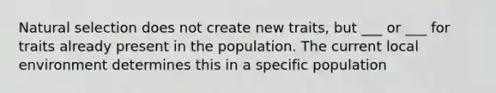 Natural selection does not create new traits, but ___ or ___ for traits already present in the population. The current local environment determines this in a specific population