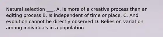 Natural selection ___. A. Is more of a creative process than an editing process B. Is independent of time or place. C. And evolution cannot be directly observed D. Relies on variation among individuals in a population