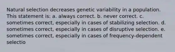 Natural selection decreases genetic variability in a population. This statement is: a. always correct. b. never correct. c. sometimes correct, especially in cases of stabilizing selection. d. sometimes correct, especially in cases of disruptive selection. e. sometimes correct, especially in cases of frequency-dependent selectio