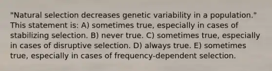 "Natural selection decreases genetic variability in a population." This statement is: A) sometimes true, especially in cases of stabilizing selection. B) never true. C) sometimes true, especially in cases of disruptive selection. D) always true. E) sometimes true, especially in cases of frequency-dependent selection.