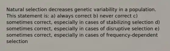 Natural selection decreases genetic variability in a population. This statement is: a) always correct b) never correct c) sometimes correct, especially in cases of stabilizing selection d) sometimes correct, especially in cases of disruptive selection e) sometimes correct, especially in cases of frequency-dependent selection