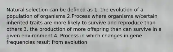 Natural selection can be defined as 1. the evolution of a population of organisms 2.Process where organisms w/certain inherited traits are more likely to survive and reproduce than others 3. the production of more offspring than can survive in a given environment 4. Process in which changes in gene frequencies result from evolution