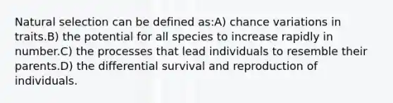 Natural selection can be defined as:A) chance variations in traits.B) the potential for all species to increase rapidly in number.C) the processes that lead individuals to resemble their parents.D) the differential survival and reproduction of individuals.