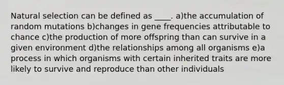 Natural selection can be defined as ____. a)the accumulation of random mutations b)changes in gene frequencies attributable to chance c)the production of more offspring than can survive in a given environment d)the relationships among all organisms e)a process in which organisms with certain inherited traits are more likely to survive and reproduce than other individuals