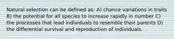 Natural selection can be defined as: A) chance variations in traits B) the potential for all species to increase rapidly in number C) the processes that lead individuals to resemble their parents D) the differential survival and reproduction of individuals.