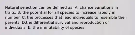 Natural selection can be defined as: A. chance variations in traits. B. the potential for all species to increase rapidly in number. C. the processes that lead individuals to resemble their parents. D.the differential survival and reproduction of individuals. E. the immutability of species.