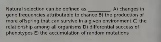 Natural selection can be defined as __________. A) changes in gene frequencies attributable to chance B) the production of more offspring that can survive in a given environment C) the relationship among all organisms D) differential success of phenotypes E) the accumulation of random mutations