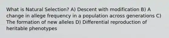 What is Natural Selection? A) Descent with modification B) A change in allege frequency in a population across generations C) The formation of new alleles D) Differential reproduction of heritable phenotypes