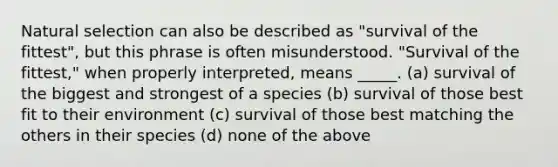 Natural selection can also be described as "survival of the fittest", but this phrase is often misunderstood. "Survival of the fittest," when properly interpreted, means _____. (a) survival of the biggest and strongest of a species (b) survival of those best fit to their environment (c) survival of those best matching the others in their species (d) none of the above