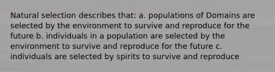 Natural selection describes that: a. populations of Domains are selected by the environment to survive and reproduce for the future b. individuals in a population are selected by the environment to survive and reproduce for the future c. individuals are selected by spirits to survive and reproduce