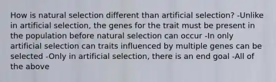 How is natural selection different than artificial selection? -Unlike in artificial selection, the genes for the trait must be present in the population before natural selection can occur -In only artificial selection can traits influenced by multiple genes can be selected -Only in artificial selection, there is an end goal -All of the above