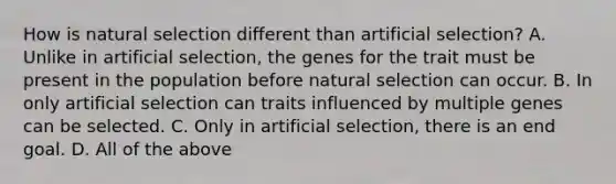 How is natural selection different than artificial selection? A. Unlike in artificial selection, the genes for the trait must be present in the population before natural selection can occur. B. In only artificial selection can traits influenced by multiple genes can be selected. C. Only in artificial selection, there is an end goal. D. All of the above