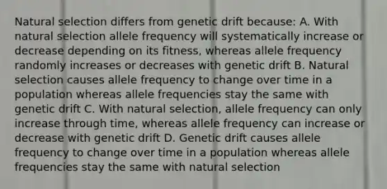 Natural selection differs from genetic drift because: A. With natural selection allele frequency will systematically increase or decrease depending on its fitness, whereas allele frequency randomly increases or decreases with genetic drift B. Natural selection causes allele frequency to change over time in a population whereas allele frequencies stay the same with genetic drift C. With natural selection, allele frequency can only increase through time, whereas allele frequency can increase or decrease with genetic drift D. Genetic drift causes allele frequency to change over time in a population whereas allele frequencies stay the same with natural selection