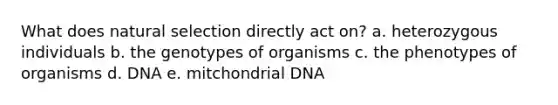 What does natural selection directly act on? a. heterozygous individuals b. the genotypes of organisms c. the phenotypes of organisms d. DNA e. mitchondrial DNA