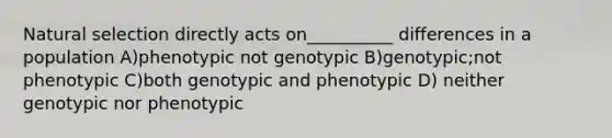 Natural selection directly acts on__________ differences in a population A)phenotypic not genotypic B)genotypic;not phenotypic C)both genotypic and phenotypic D) neither genotypic nor phenotypic