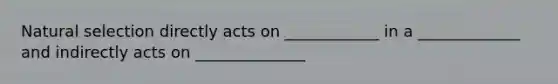 Natural selection directly acts on ____________ in a _____________ and indirectly acts on ______________