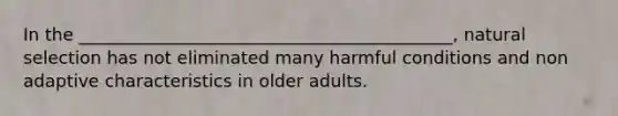 In the ___________________________________________, natural selection has not eliminated many harmful conditions and non adaptive characteristics in older adults.