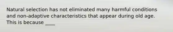 Natural selection has not eliminated many harmful conditions and non-adaptive characteristics that appear during old age. This is because ____