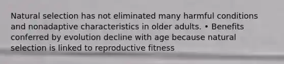 Natural selection has not eliminated many harmful conditions and nonadaptive characteristics in older adults. • Benefits conferred by evolution decline with age because natural selection is linked to reproductive fitness