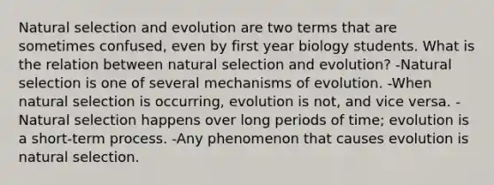 Natural selection and evolution are two terms that are sometimes confused, even by first year biology students. What is the relation between natural selection and evolution? -Natural selection is one of several <a href='https://www.questionai.com/knowledge/ksd1BX7tH4-mechanisms-of-evolution' class='anchor-knowledge'>mechanisms of evolution</a>. -When natural selection is occurring, evolution is not, and vice versa. -Natural selection happens over long periods of time; evolution is a short-term process. -Any phenomenon that causes evolution is natural selection.