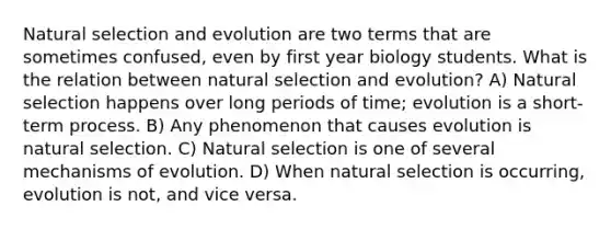 Natural selection and evolution are two terms that are sometimes confused, even by first year biology students. What is the relation between natural selection and evolution? A) Natural selection happens over long periods of time; evolution is a short-term process. B) Any phenomenon that causes evolution is natural selection. C) Natural selection is one of several <a href='https://www.questionai.com/knowledge/ksd1BX7tH4-mechanisms-of-evolution' class='anchor-knowledge'>mechanisms of evolution</a>. D) When natural selection is occurring, evolution is not, and vice versa.