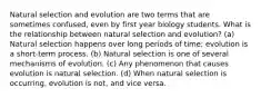 Natural selection and evolution are two terms that are sometimes confused, even by first year biology students. What is the relationship between natural selection and evolution? (a) Natural selection happens over long periods of time; evolution is a short-term process. (b) Natural selection is one of several mechanisms of evolution. (c) Any phenomenon that causes evolution is natural selection. (d) When natural selection is occurring, evolution is not, and vice versa.