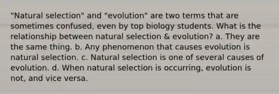 "Natural selection" and "evolution" are two terms that are sometimes confused, even by top biology students. What is the relationship between natural selection & evolution? a. They are the same thing. b. Any phenomenon that causes evolution is natural selection. c. Natural selection is one of several causes of evolution. d. When natural selection is occurring, evolution is not, and vice versa.