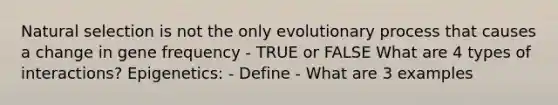 Natural selection is not the only evolutionary process that causes a change in gene frequency - TRUE or FALSE What are 4 types of interactions? Epigenetics: - Define - What are 3 examples