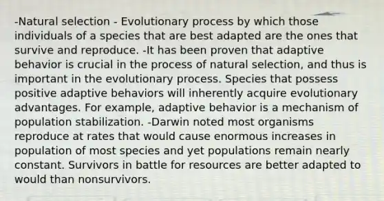 -Natural selection - Evolutionary process by which those individuals of a species that are best adapted are the ones that survive and reproduce. -It has been proven that adaptive behavior is crucial in the process of natural selection, and thus is important in the evolutionary process. Species that possess positive adaptive behaviors will inherently acquire evolutionary advantages. For example, adaptive behavior is a mechanism of population stabilization. -Darwin noted most organisms reproduce at rates that would cause enormous increases in population of most species and yet populations remain nearly constant. Survivors in battle for resources are better adapted to would than nonsurvivors.