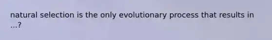 natural selection is the only evolutionary process that results in ...?