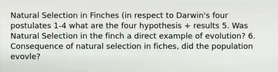 Natural Selection in Finches (in respect to Darwin's four postulates 1-4 what are the four hypothesis + results 5. Was Natural Selection in the finch a direct example of evolution? 6. Consequence of natural selection in fiches, did the population evovle?