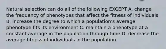 Natural selection can do all of the following EXCEPT A. change the frequency of phenotypes that affect the fitness of individuals B. increase the degree to which a population's average phenotype fits its environment C. maintain a phenotype at a constant average in the population through time D. decrease the average fitness of individuals in the population