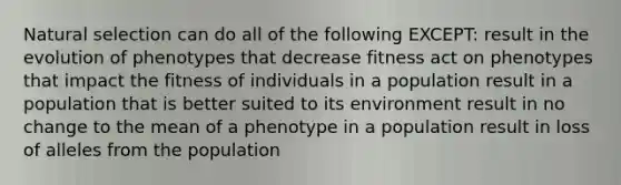 Natural selection can do all of the following EXCEPT: result in the evolution of phenotypes that decrease fitness act on phenotypes that impact the fitness of individuals in a population result in a population that is better suited to its environment result in no change to the mean of a phenotype in a population result in loss of alleles from the population