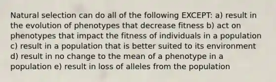 Natural selection can do all of the following EXCEPT: a) result in the evolution of phenotypes that decrease fitness b) act on phenotypes that impact the fitness of individuals in a population c) result in a population that is better suited to its environment d) result in no change to the mean of a phenotype in a population e) result in loss of alleles from the population