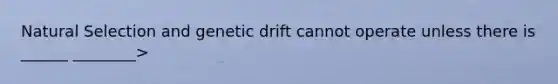 Natural Selection and genetic drift cannot operate unless there is ______ ________>