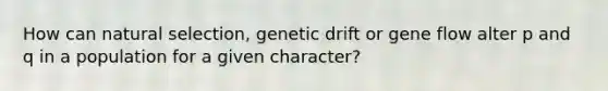 How can natural selection, genetic drift or gene flow alter p and q in a population for a given character?