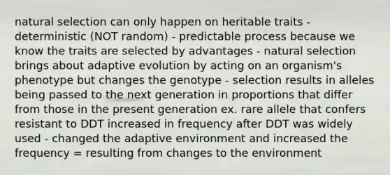 natural selection can only happen on heritable traits - deterministic (NOT random) - predictable process because we know the traits are selected by advantages - natural selection brings about adaptive evolution by acting on an organism's phenotype but changes the genotype - selection results in alleles being passed to the next generation in proportions that differ from those in the present generation ex. rare allele that confers resistant to DDT increased in frequency after DDT was widely used - changed the adaptive environment and increased the frequency = resulting from changes to the environment