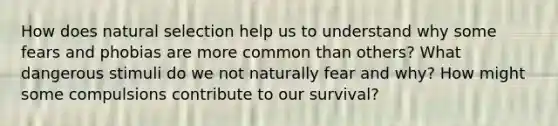 How does natural selection help us to understand why some fears and phobias are more common than others? What dangerous stimuli do we not naturally fear and why? How might some compulsions contribute to our survival?