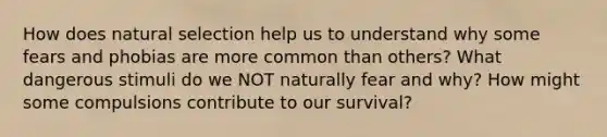 How does natural selection help us to understand why some fears and phobias are more common than others? What dangerous stimuli do we NOT naturally fear and why? How might some compulsions contribute to our survival?