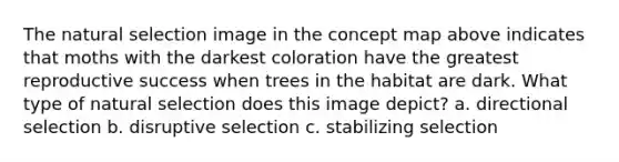 The natural selection image in the concept map above indicates that moths with the darkest coloration have the greatest reproductive success when trees in the habitat are dark. What type of natural selection does this image depict? a. directional selection b. disruptive selection c. stabilizing selection