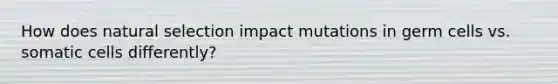 How does natural selection impact mutations in germ cells vs. somatic cells differently?