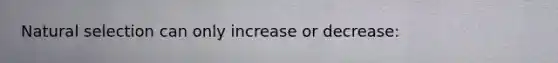 Natural selection can only increase or decrease:
