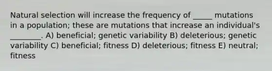 Natural selection will increase the frequency of _____ mutations in a population; these are mutations that increase an individual's ________. A) beneficial; genetic variability B) deleterious; genetic variability C) beneficial; fitness D) deleterious; fitness E) neutral; fitness