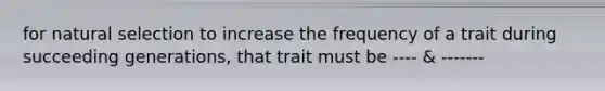 for natural selection to increase the frequency of a trait during succeeding generations, that trait must be ---- & -------