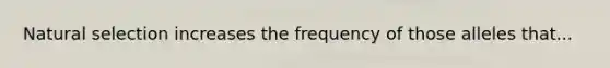 Natural selection increases the frequency of those alleles that...