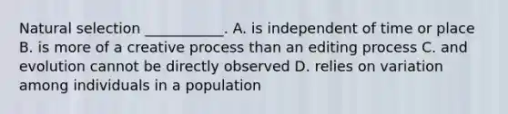 Natural selection ___________. A. is independent of time or place B. is more of a creative process than an editing process C. and evolution cannot be directly observed D. relies on variation among individuals in a population