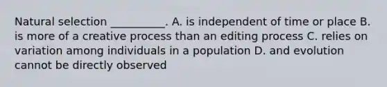 Natural selection __________. A. is independent of time or place B. is more of a creative process than an editing process C. relies on variation among individuals in a population D. and evolution cannot be directly observed